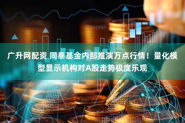 广升网配资 同泰基金内部推演万点行情！量化模型显示机构对A股走势极度乐观