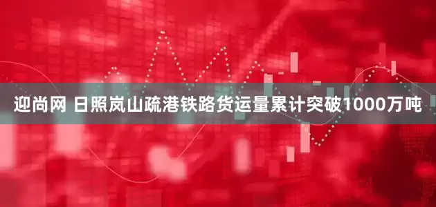 迎尚网 日照岚山疏港铁路货运量累计突破1000万吨