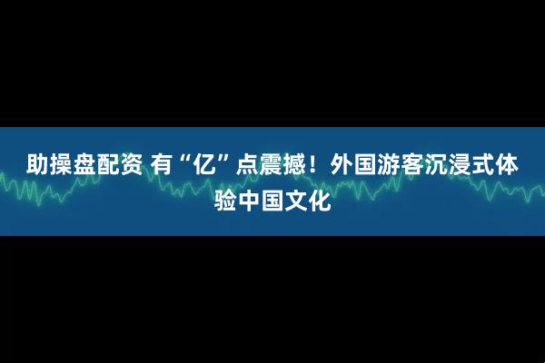 助操盘配资 有“亿”点震撼！外国游客沉浸式体验中国文化