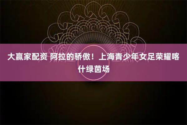 大赢家配资 阿拉的骄傲！上海青少年女足荣耀喀什绿茵场