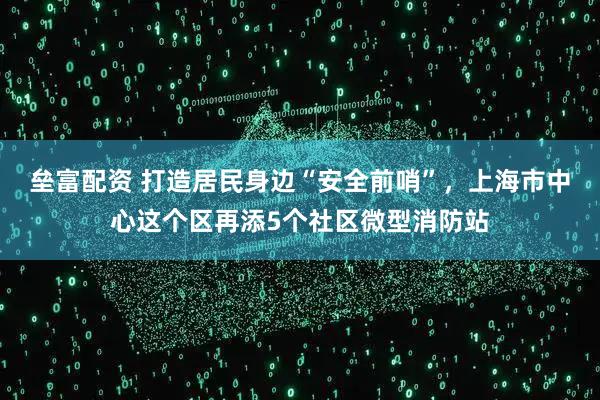 垒富配资 打造居民身边“安全前哨”，上海市中心这个区再添5个社区微型消防站