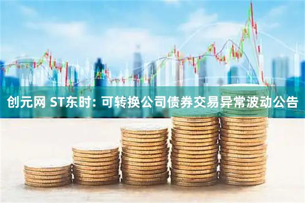 创元网 ST东时: 可转换公司债券交易异常波动公告