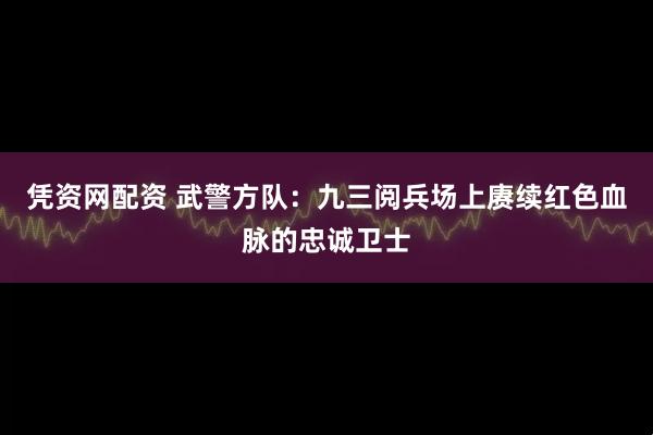凭资网配资 武警方队：九三阅兵场上赓续红色血脉的忠诚卫士