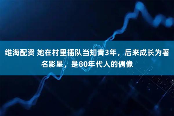 维海配资 她在村里插队当知青3年，后来成长为著名影星，是80年代人的偶像