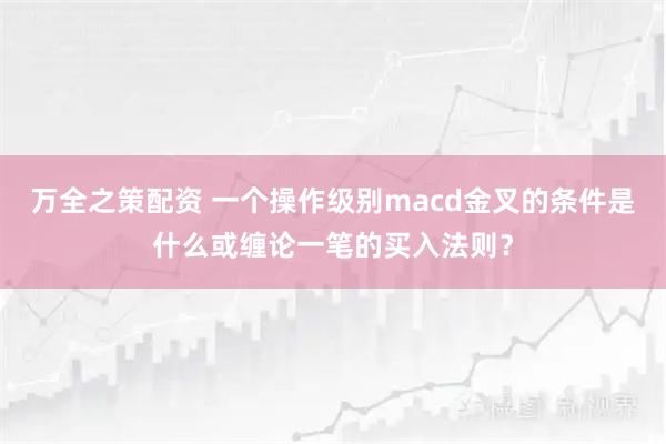 万全之策配资 一个操作级别macd金叉的条件是什么或缠论一笔的买入法则？