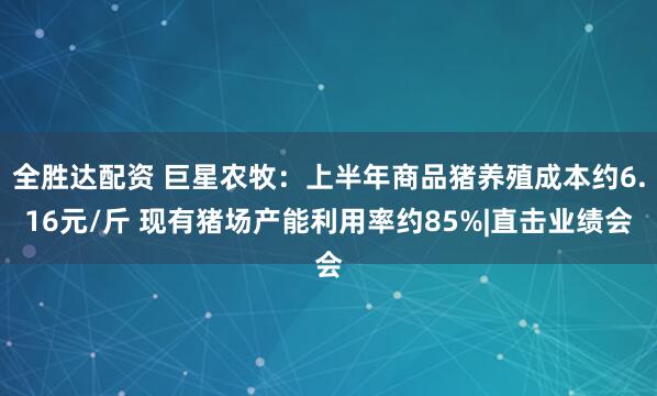 全胜达配资 巨星农牧：上半年商品猪养殖成本约6.16元/斤 现有猪场产能利用率约85%|直击业绩会