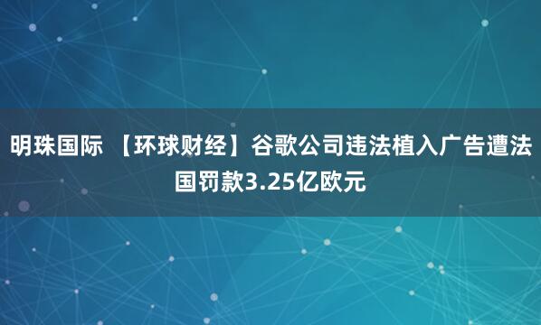 明珠国际 【环球财经】谷歌公司违法植入广告遭法国罚款3.25亿欧元