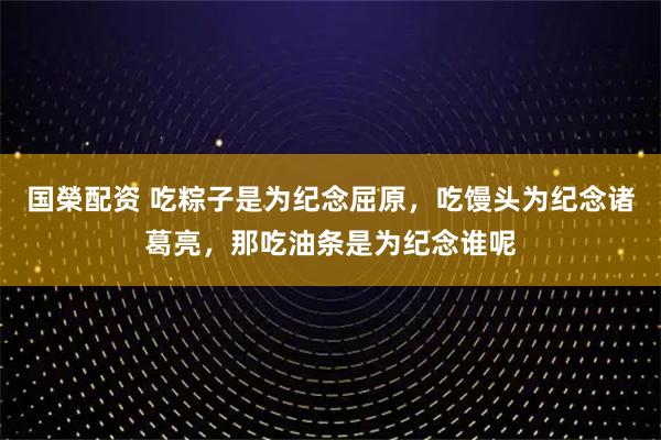 国榮配资 吃粽子是为纪念屈原，吃馒头为纪念诸葛亮，那吃油条是为纪念谁呢