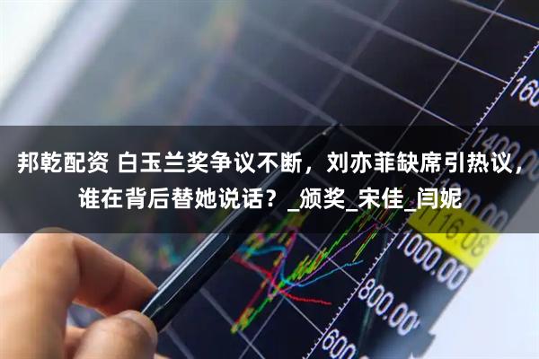 邦乾配资 白玉兰奖争议不断，刘亦菲缺席引热议，谁在背后替她说话？_颁奖_宋佳_闫妮