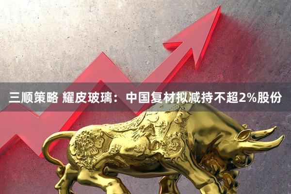 三顺策略 耀皮玻璃：中国复材拟减持不超2%股份