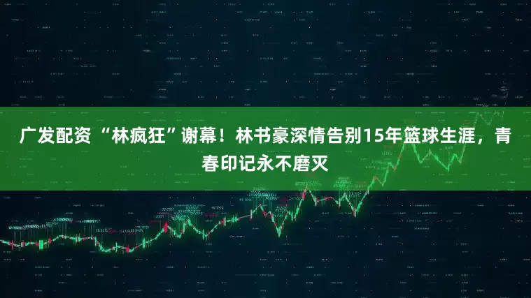 广发配资 “林疯狂”谢幕！林书豪深情告别15年篮球生涯，青春印记永不磨灭