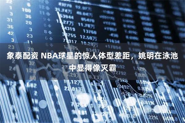 象泰配资 NBA球星的惊人体型差距，姚明在泳池中显得像灭霸