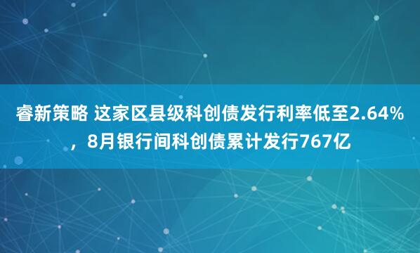 睿新策略 这家区县级科创债发行利率低至2.64%，8月银行间科创债累计发行767亿