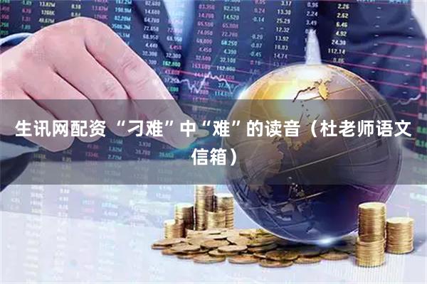 生讯网配资 “刁难”中“难”的读音（杜老师语文信箱）