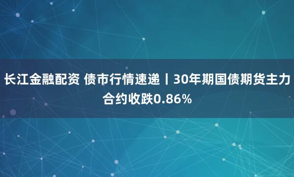 长江金融配资 债市行情速递丨30年期国债期货主力合约收跌0.86%