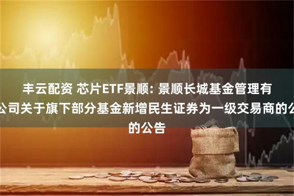 丰云配资 芯片ETF景顺: 景顺长城基金管理有限公司关于旗下部分基金新增民生证券为一级交易商的公告