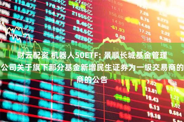 财云配资 机器人50ETF: 景顺长城基金管理有限公司关于旗下部分基金新增民生证券为一级交易商的公告