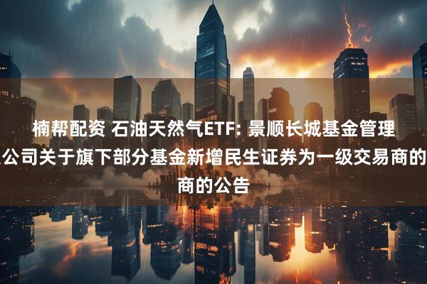 楠帮配资 石油天然气ETF: 景顺长城基金管理有限公司关于旗下部分基金新增民生证券为一级交易商的公告