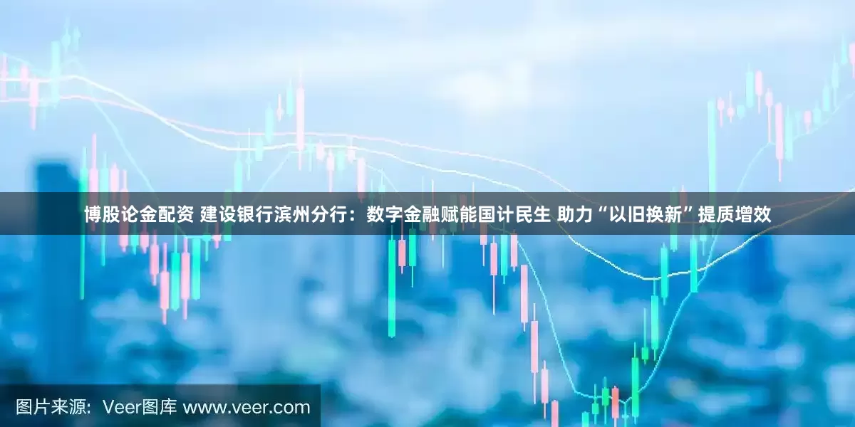 博股论金配资 建设银行滨州分行：数字金融赋能国计民生 助力“以旧换新”提质增效