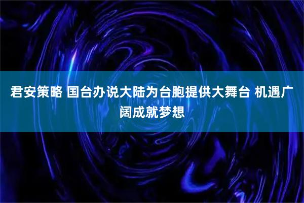 君安策略 国台办说大陆为台胞提供大舞台 机遇广阔成就梦想